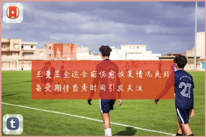 王曼昱全运会前伤愈恢复情况良好备受期待首秀时间引发关注