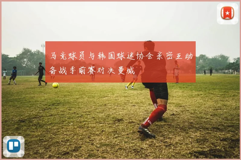 马竞球员与韩国球迷协会亲密互动备战季前赛对决曼城