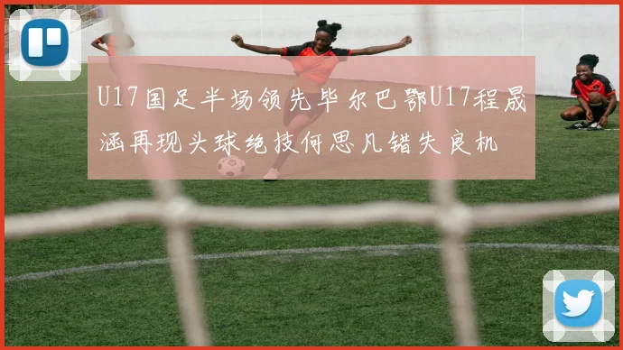 U17国足半场领先毕尔巴鄂U17程晟涵再现头球绝技何思凡错失良机
