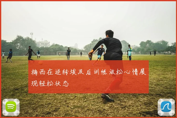 梅西在逆转埃及后训练放松心情展现轻松状态