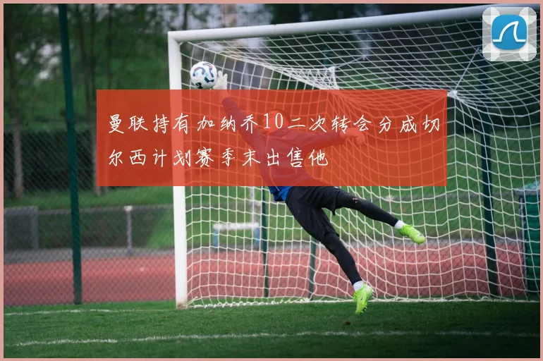 曼联持有加纳乔10二次转会分成切尔西计划赛季末出售他