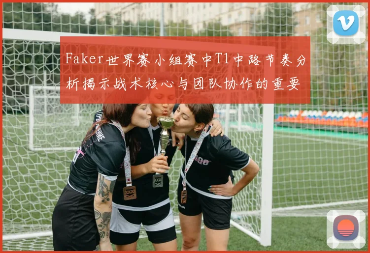 Faker世界赛小组赛中T1中路节奏分析揭示战术核心与团队协作的重要性