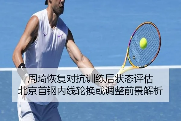 周琦恢复对抗训练后状态评估 北京首钢内线轮换或调整前景解析